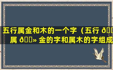 五行属金和木的一个字（五行 🐡 属 🌻 金的字和属木的字组成的名字）